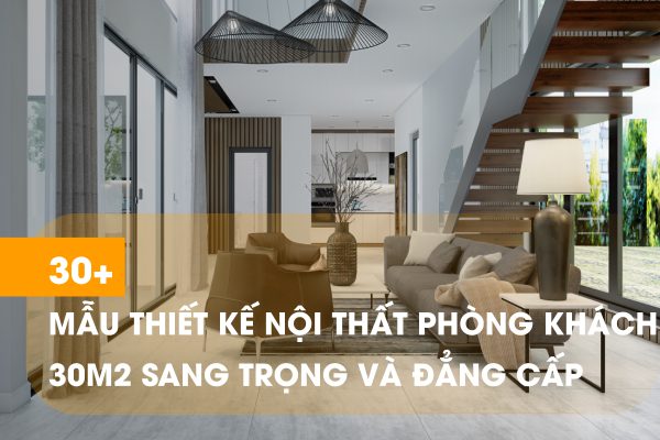 30 Mẫu thiết kế nội thất phòng khách 30m2 sang trọng
